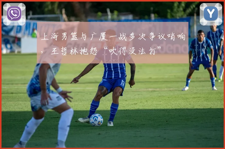 上海男篮与广厦一战多次争议哨响，王哲林抱怨“吹得没法打”